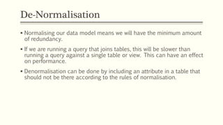 De-Normalisation
 Normalising our data model means we will have the minimum amount
of redundancy.
 If we are running a query that joins tables, this will be slower than
running a query against a single table or view. This can have an effect
on performance.
 Denormalisation can be done by including an attribute in a table that
should not be there according to the rules of normalisation.
 