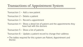 Transactions of Appointment System
Transaction 1 – Add a new patient
Transaction 2 – Delete a patient
Transaction 3 – Record a appointment
Transaction 4 – Show a detail list of patient and the appointments they
have had with the doctors
Transaction 5 – Show a list of patients
Transaction 6 – Update a patient record to change their address
 The tables required for this system are Patient, Appointment and
Doctor.
 