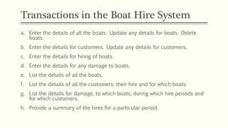 Transactions in the Boat Hire System
a. Enter the details of all the boats. Update any details for boats. Delete
boats.
b. Enter the details for customers. Update any details for customers.
c. Enter the details for hiring of boats.
d. Enter the details for any damage to boats.
e. List the details of all the boats.
f. List the details of all the customers; their hire and for which boats.
g. List the details for damage, to which boats, during which hire periods and
for which customers.
h. Provide a summary of the hires for a particular period.
 