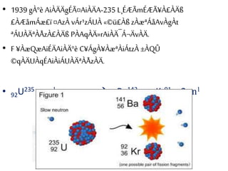 • 1939 gÀ°è AiÀÄÄgÉÃ¤AiÀÄA-235 L¸ÉÆÃmÉÆÃ¥À£ÀÄß
£ÀÆåmÁæ£ï¤AzÀ vÁr¹zÁUÀ «©ü£ÀßzÀæªÁåAvÀgÀt
ªÁUÀÄªÀÅzÀ£ÀÄß PÀAqÀÄ»rAiÀÄ¯Á¬ÄvÀÄ.
• F ¥ÀæQæAiÉÄAiÀÄ°è C¥ÁgÀ¥ÀæªÀiÁtzÀ ±ÀQÛ
©qÀÄUÀqÉAiÀiÁUÀÄªÀÅzÀÄ.
• 92U235 + 0n1 ------------- 56Ba142 + 36Kr91 + 3 0n1
 