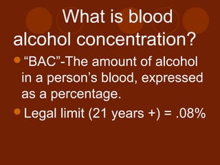 What is blood
alcohol concentration?
“BAC”-The amount of alcohol
in a person’s blood, expressed
as a percentage.
Legal limit (21 years +) = .08%
 