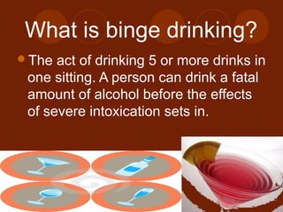 What is binge drinking?
The act of drinking 5 or more drinks in
one sitting. A person can drink a fatal
amount of alcohol before the effects
of severe intoxication sets in.
 