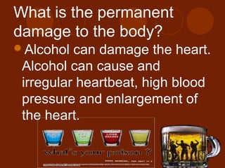 What is the permanent
damage to the body?
Alcohol can damage the heart.
Alcohol can cause and
irregular heartbeat, high blood
pressure and enlargement of
the heart.
 
