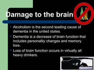 Damage to the brain
 Alcoholism is the second leading cause of
dementia in the united states.
 Dementia is a decrease of brain function that
includes personality changes and memory
loss.
 Loss of brain function occurs in virtually all
heavy drinkers.
 