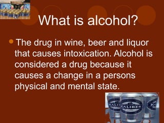 What is alcohol?
The drug in wine, beer and liquor
that causes intoxication. Alcohol is
considered a drug because it
causes a change in a persons
physical and mental state.
 
