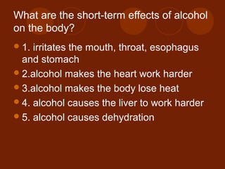 What are the short-term effects of alcohol
on the body?
1. irritates the mouth, throat, esophagus
and stomach
2.alcohol makes the heart work harder
3.alcohol makes the body lose heat
4. alcohol causes the liver to work harder
5. alcohol causes dehydration
 