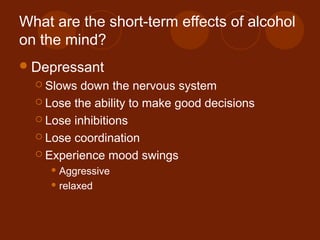 What are the short-term effects of alcohol
on the mind?
Depressant
 Slows down the nervous system
 Lose the ability to make good decisions
 Lose inhibitions
 Lose coordination
 Experience mood swings
 Aggressive
 relaxed
 