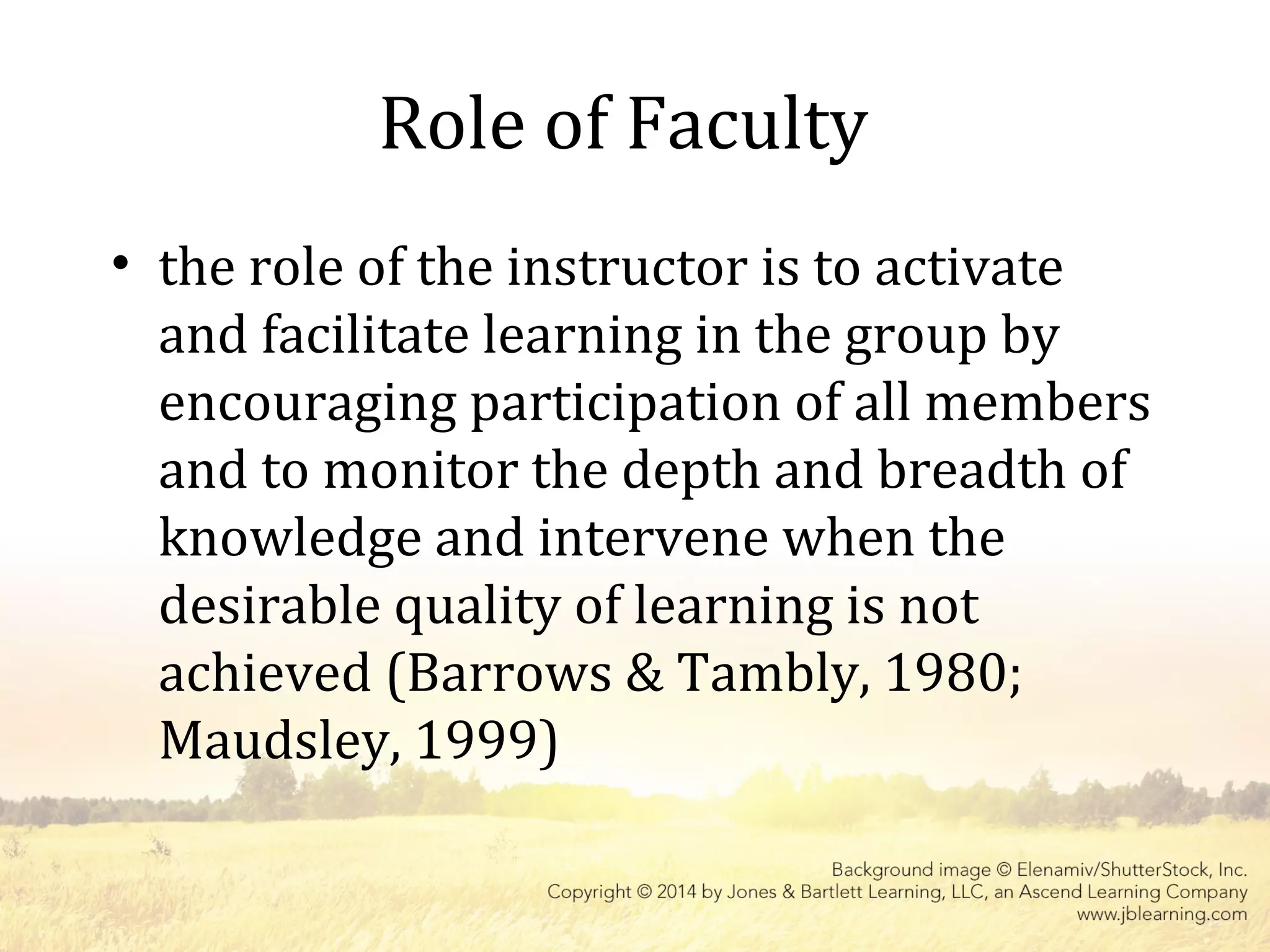 Role of Faculty
• the role of the instructor is to activate
and facilitate learning in the group by
encouraging participation of all members
and to monitor the depth and breadth of
knowledge and intervene when the
desirable quality of learning is not
achieved (Barrows & Tambly, 1980;
Maudsley, 1999)
 