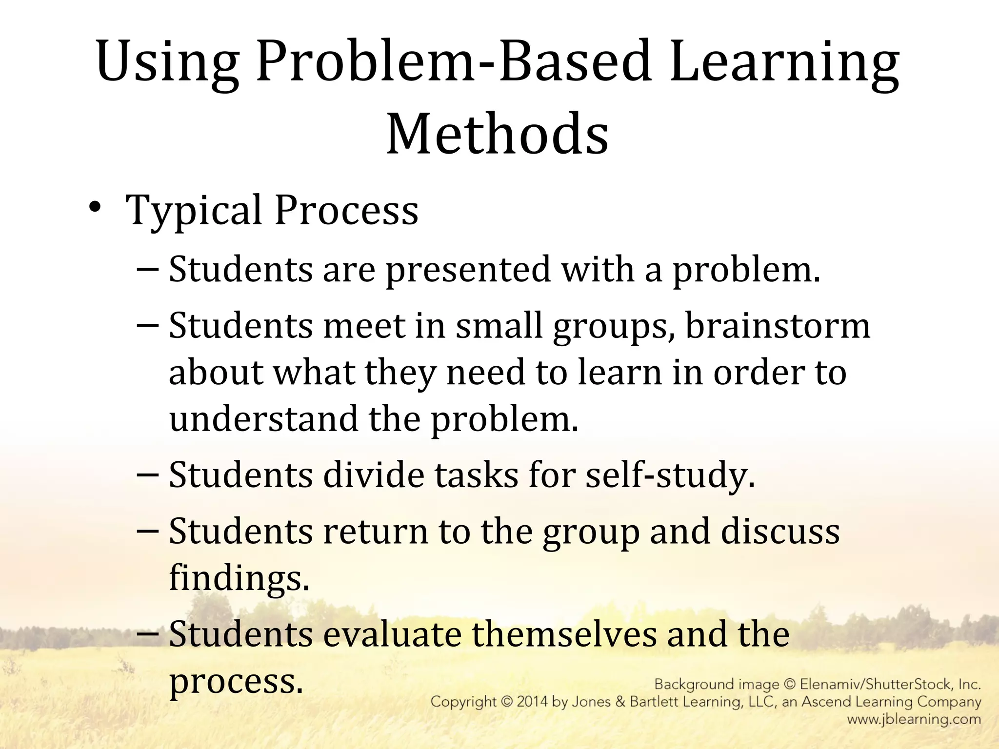 Using Problem-Based Learning
Methods
• Typical Process
– Students are presented with a problem.
– Students meet in small groups, brainstorm
about what they need to learn in order to
understand the problem.
– Students divide tasks for self-study.
– Students return to the group and discuss
findings.
– Students evaluate themselves and the
process.
 
