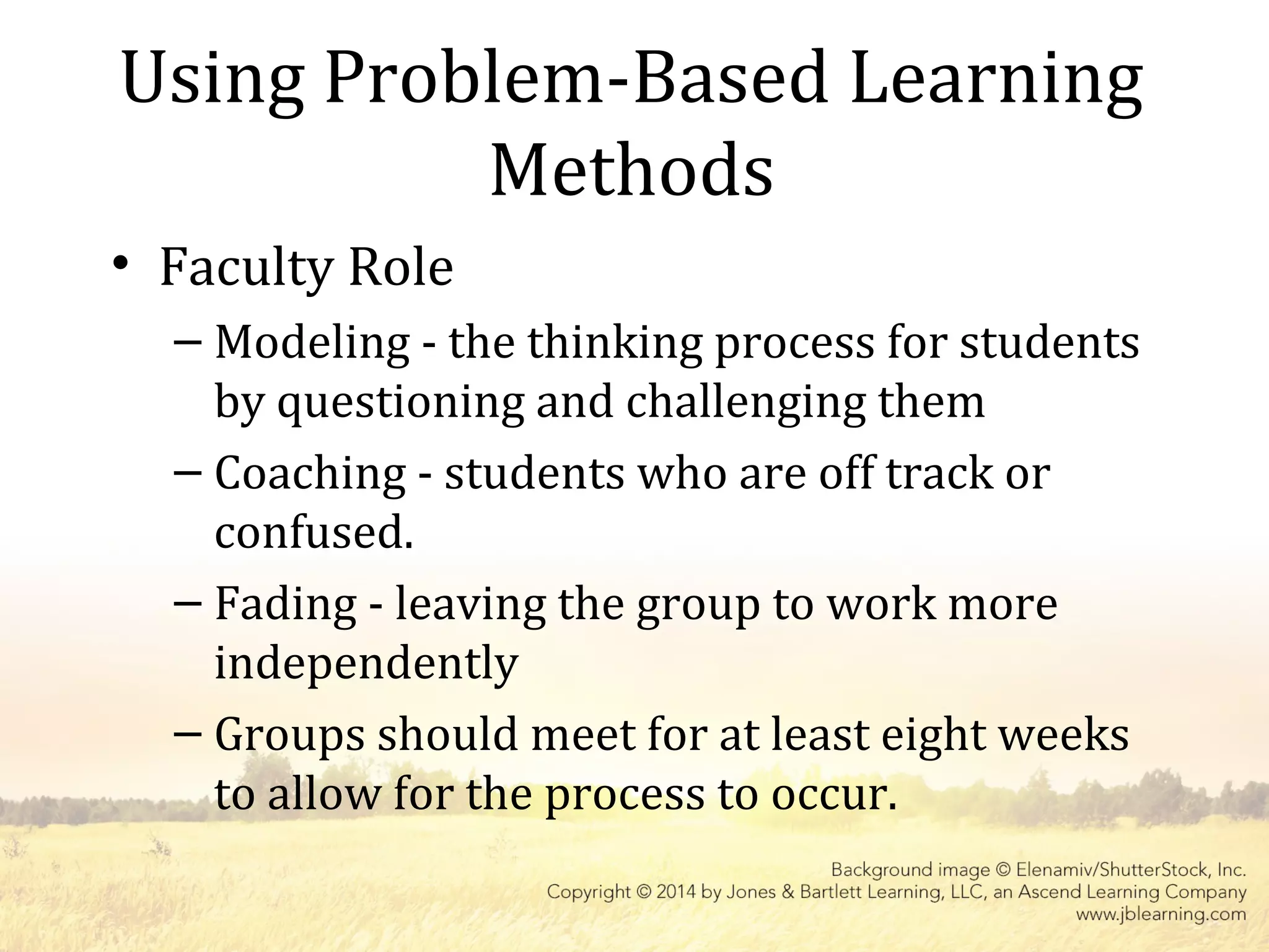 Using Problem-Based Learning
Methods
• Faculty Role
– Modeling - the thinking process for students
by questioning and challenging them
– Coaching - students who are off track or
confused.
– Fading - leaving the group to work more
independently
– Groups should meet for at least eight weeks
to allow for the process to occur.
 