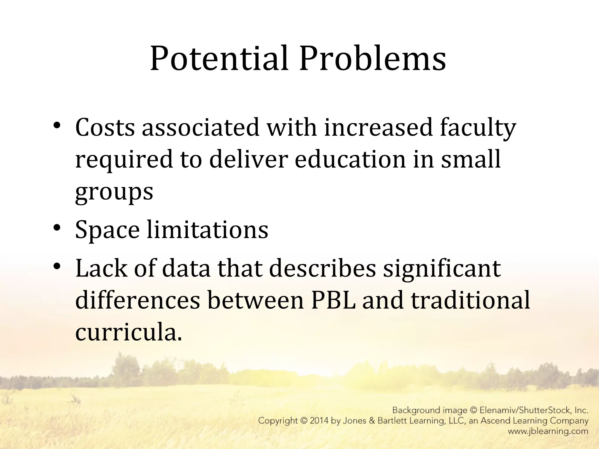 Potential Problems
• Costs associated with increased faculty
required to deliver education in small
groups
• Space limitations
• Lack of data that describes significant
differences between PBL and traditional
curricula.
 