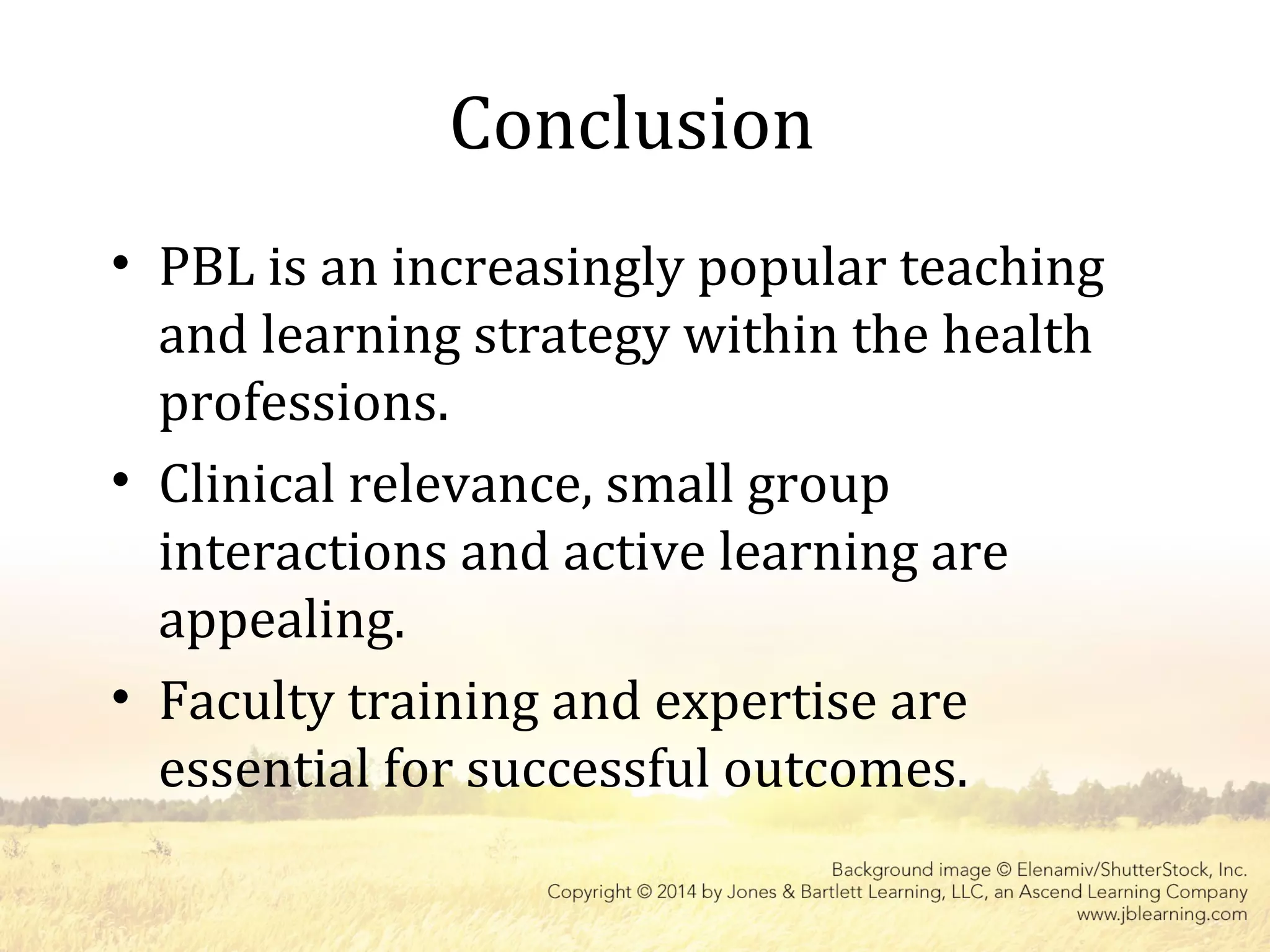 Conclusion
• PBL is an increasingly popular teaching
and learning strategy within the health
professions.
• Clinical relevance, small group
interactions and active learning are
appealing.
• Faculty training and expertise are
essential for successful outcomes.
 