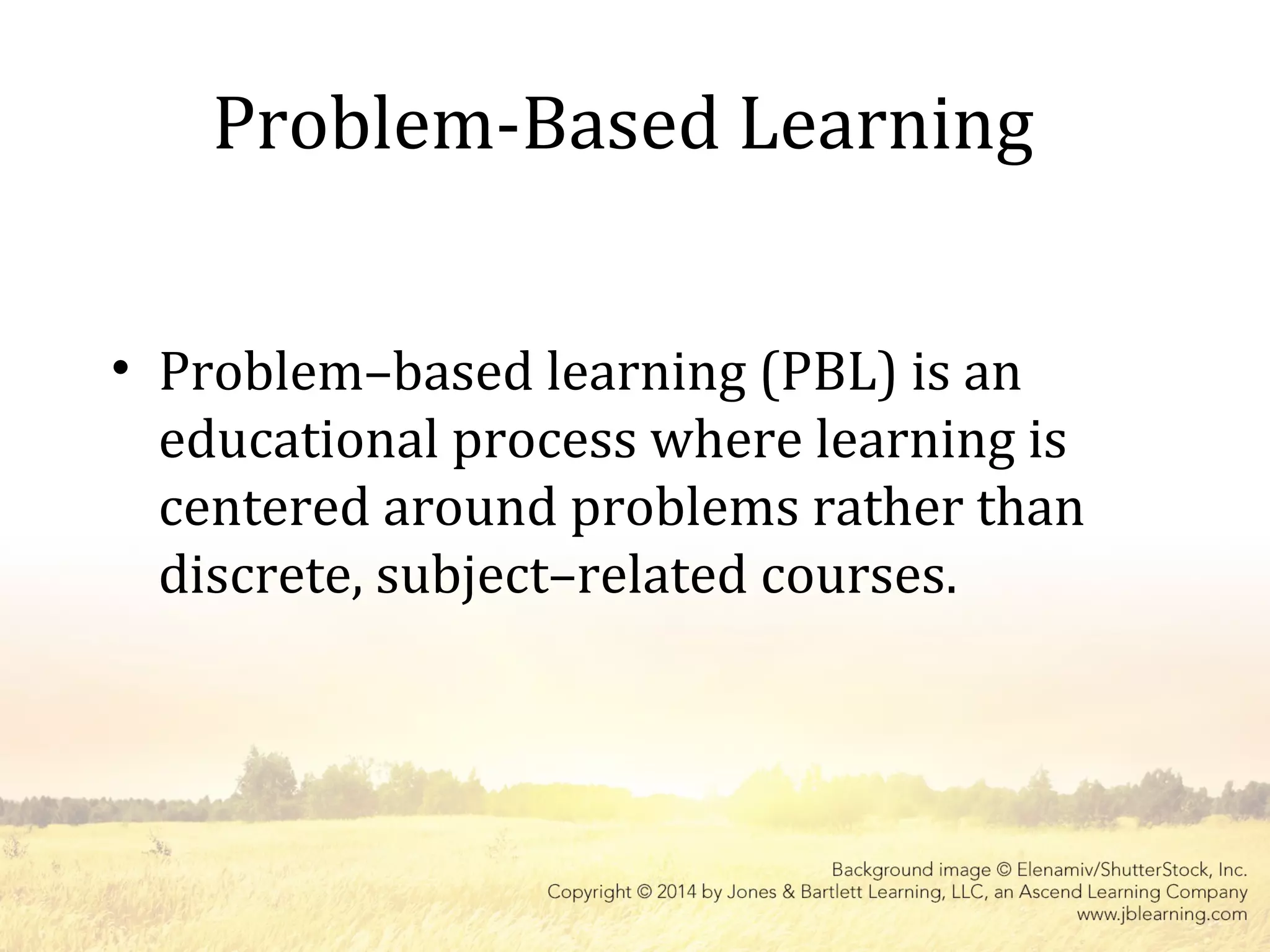 Problem-Based Learning
• Problem–based learning (PBL) is an
educational process where learning is
centered around problems rather than
discrete, subject–related courses.
 