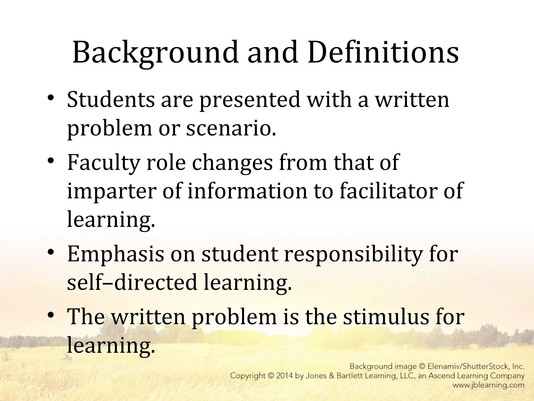 Background and Definitions
• Students are presented with a written
problem or scenario.
• Faculty role changes from that of
imparter of information to facilitator of
learning.
• Emphasis on student responsibility for
self–directed learning.
• The written problem is the stimulus for
learning.
 