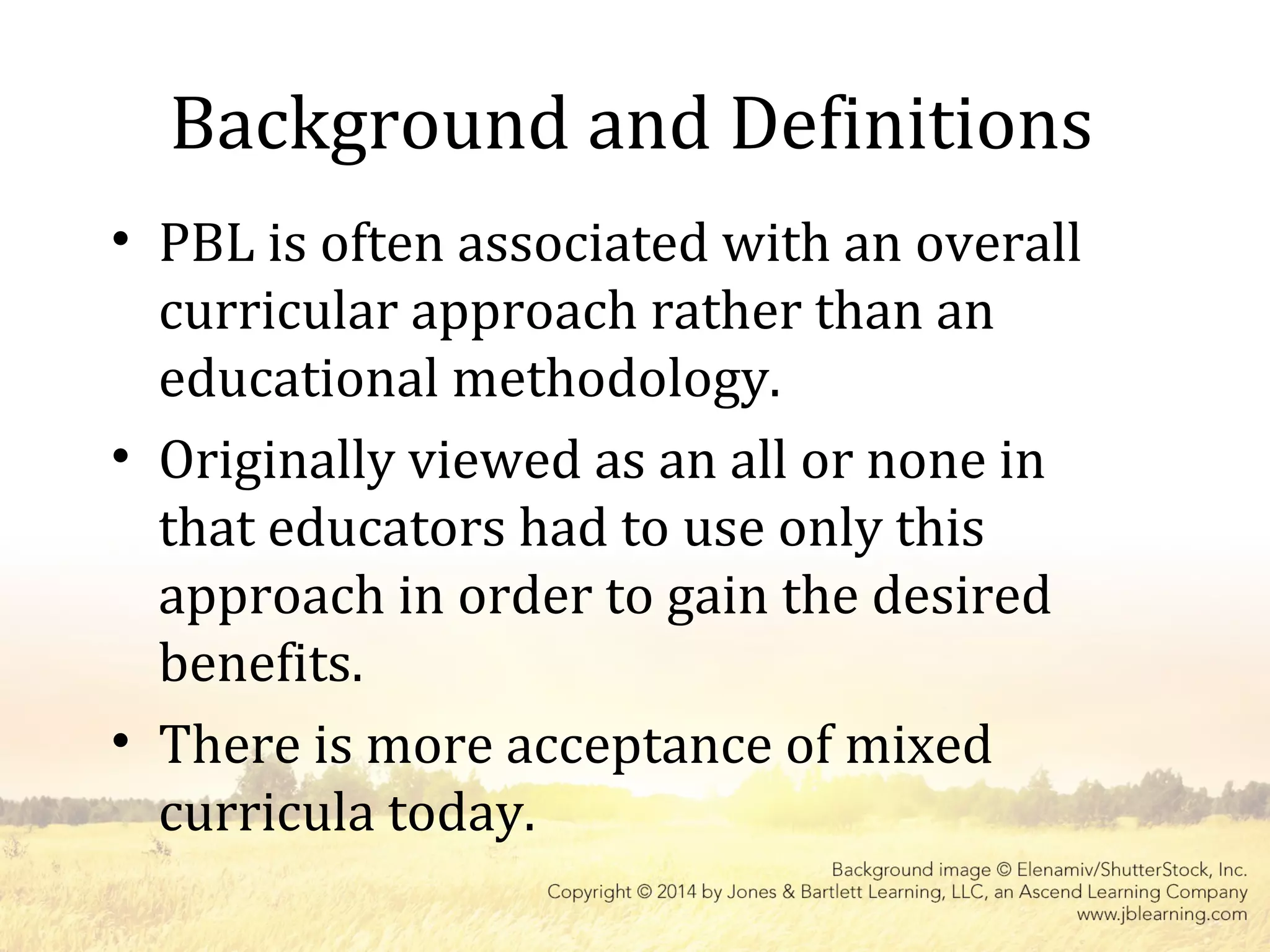 Background and Definitions
• PBL is often associated with an overall
curricular approach rather than an
educational methodology.
• Originally viewed as an all or none in
that educators had to use only this
approach in order to gain the desired
benefits.
• There is more acceptance of mixed
curricula today.
 