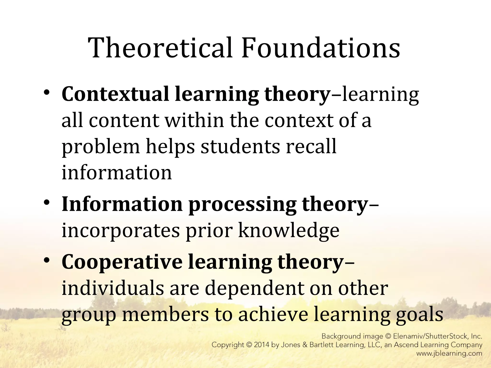 Theoretical Foundations
• Contextual learning theory–learning
all content within the context of a
problem helps students recall
information
• Information processing theory–
incorporates prior knowledge
• Cooperative learning theory–
individuals are dependent on other
group members to achieve learning goals
 