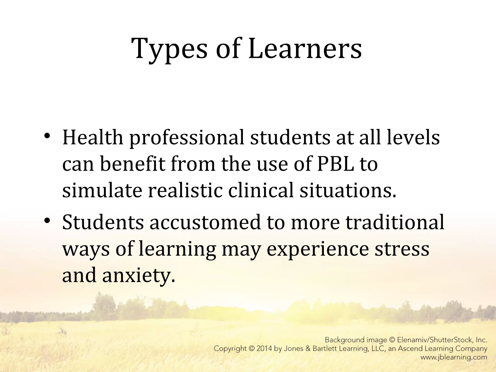 Types of Learners
• Health professional students at all levels
can benefit from the use of PBL to
simulate realistic clinical situations.
• Students accustomed to more traditional
ways of learning may experience stress
and anxiety.
 