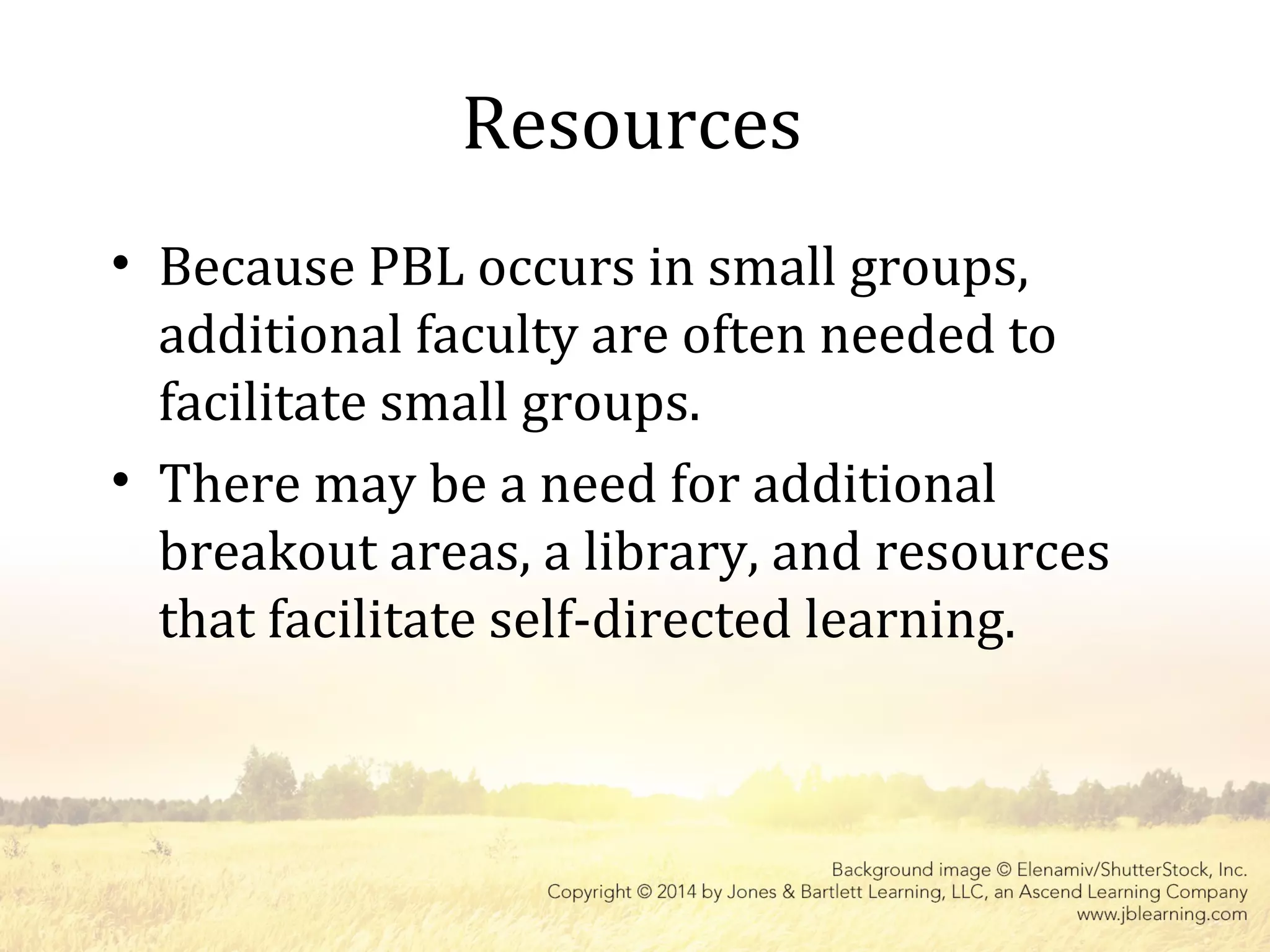 Resources
• Because PBL occurs in small groups,
additional faculty are often needed to
facilitate small groups.
• There may be a need for additional
breakout areas, a library, and resources
that facilitate self-directed learning.
 