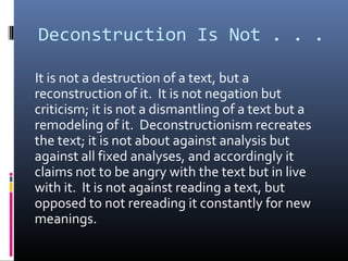 Deconstruction Is Not . . .
It is not a destruction of a text, but a
reconstruction of it. It is not negation but
criticism; it is not a dismantling of a text but a
remodeling of it. Deconstructionism recreates
the text; it is not about against analysis but
against all fixed analyses, and accordingly it
claims not to be angry with the text but in live
with it. It is not against reading a text, but
opposed to not rereading it constantly for new
meanings.
 