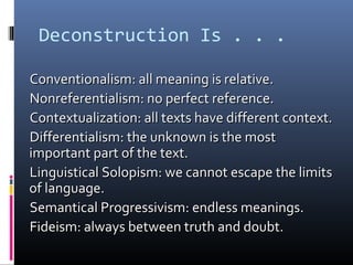 Deconstruction Is . . .
Conventionalism: all meaning is relative.Conventionalism: all meaning is relative.
Nonreferentialism: no perfect reference.Nonreferentialism: no perfect reference.
Contextualization: all texts have different context.Contextualization: all texts have different context.
Differentialism: the unknown is the mostDifferentialism: the unknown is the most
important part of the text.important part of the text.
Linguistical Solopism: we cannot escape the limitsLinguistical Solopism: we cannot escape the limits
of language.of language.
Semantical Progressivism: endless meanings.Semantical Progressivism: endless meanings.
Fideism: always between truth and doubt.Fideism: always between truth and doubt.
 