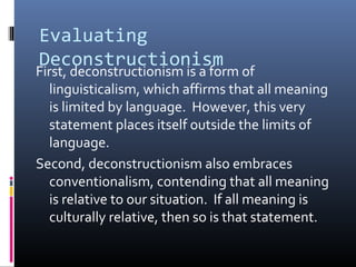 Evaluating
Deconstructionism
First, deconstructionism is a form of
linguisticalism, which affirms that all meaning
is limited by language. However, this very
statement places itself outside the limits of
language.
Second, deconstructionism also embraces
conventionalism, contending that all meaning
is relative to our situation. If all meaning is
culturally relative, then so is that statement.
 