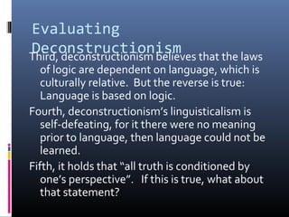 Evaluating
DeconstructionismThird, deconstructionism believes that the laws
of logic are dependent on language, which is
culturally relative. But the reverse is true:
Language is based on logic.
Fourth, deconstructionism’s linguisticalism is
self-defeating, for it there were no meaning
prior to language, then language could not be
learned.
Fifth, it holds that “all truth is conditioned by
one’s perspective”. If this is true, what about
that statement?
 