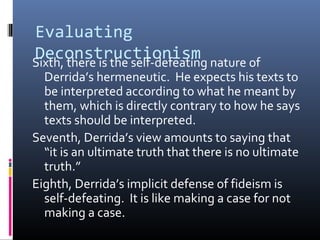 Evaluating
DeconstructionismSixth, there is the self-defeating nature of
Derrida’s hermeneutic. He expects his texts to
be interpreted according to what he meant by
them, which is directly contrary to how he says
texts should be interpreted.
Seventh, Derrida’s view amounts to saying that
“it is an ultimate truth that there is no ultimate
truth.”
Eighth, Derrida’s implicit defense of fideism is
self-defeating. It is like making a case for not
making a case.
 