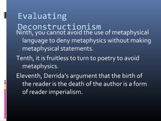 Evaluating
Deconstructionism
Ninth, you cannot avoid the use of metaphysical
language to deny metaphysics without making
metaphysical statements.
Tenth, it is fruitless to turn to poetry to avoid
metaphysics.
Eleventh, Derrida’s argument that the birth of
the reader is the death of the author is a form
of reader imperialism.
 
