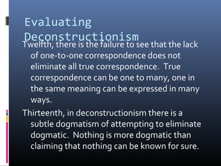 Evaluating
Deconstructionism
Twelfth, there is the failure to see that the lack
of one-to-one correspondence does not
eliminate all true correspondence. True
correspondence can be one to many, one in
the same meaning can be expressed in many
ways.
Thirteenth, in deconstructionism there is a
subtle dogmatism of attempting to eliminate
dogmatic. Nothing is more dogmatic than
claiming that nothing can be known for sure.
 