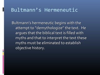 Bultmann’s Hermeneutic
Bultmann’s hermeneutic begins with theBultmann’s hermeneutic begins with the
attempt to “demythologize” the text. Heattempt to “demythologize” the text. He
argues that the biblical text is filled withargues that the biblical text is filled with
myths and that to interpret the text thesemyths and that to interpret the text these
myths must be eliminated to establishmyths must be eliminated to establish
objective history.objective history.
 