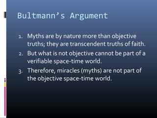 Bultmann’s Argument
1. Myths are by nature more than objective
truths; they are transcendent truths of faith.
2. But what is not objective cannot be part of a
verifiable space-time world.
3. Therefore, miracles (myths) are not part of
the objective space-time world.
 