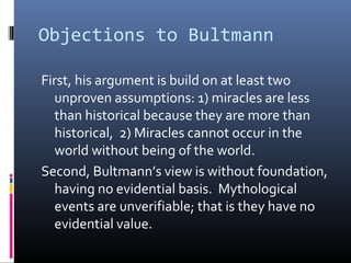 Objections to Bultmann
First, his argument is build on at least two
unproven assumptions: 1) miracles are less
than historical because they are more than
historical, 2) Miracles cannot occur in the
world without being of the world.
Second, Bultmann’s view is without foundation,
having no evidential basis. Mythological
events are unverifiable; that is they have no
evidential value.
 