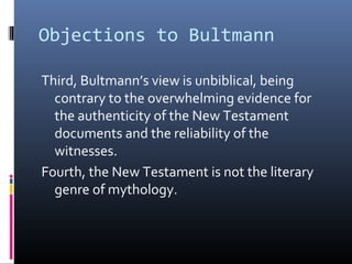 Objections to Bultmann
Third, Bultmann’s view is unbiblical, being
contrary to the overwhelming evidence for
the authenticity of the New Testament
documents and the reliability of the
witnesses.
Fourth, the New Testament is not the literary
genre of mythology.
 