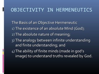 OBJECTIVITY IN HERMENEUTICS
The Basis of an Objective HermeneuticThe Basis of an Objective Hermeneutic
1)1) The existence of an absolute Mind (God);The existence of an absolute Mind (God);
2)2) The absolute nature of meaning;The absolute nature of meaning;
3)3) The analogy between infinite understandingThe analogy between infinite understanding
and finite understanding; andand finite understanding; and
4)4) The ability of finite minds (made in god’sThe ability of finite minds (made in god’s
image) to understand truths revealed by God.image) to understand truths revealed by God.
 