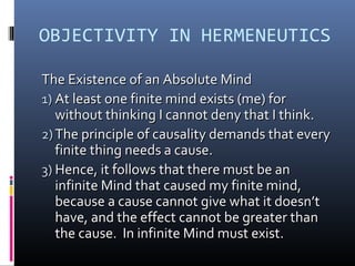 OBJECTIVITY IN HERMENEUTICS
The Existence of an Absolute MindThe Existence of an Absolute Mind
1)1) At least one finite mind exists (me) forAt least one finite mind exists (me) for
without thinking I cannot deny that I think.without thinking I cannot deny that I think.
2)2) The principle of causality demands that everyThe principle of causality demands that every
finite thing needs a cause.finite thing needs a cause.
3)3) Hence, it follows that there must be anHence, it follows that there must be an
infinite Mind that caused my finite mind,infinite Mind that caused my finite mind,
because a cause cannot give what it doesn’tbecause a cause cannot give what it doesn’t
have, and the effect cannot be greater thanhave, and the effect cannot be greater than
the cause. In infinite Mind must exist.the cause. In infinite Mind must exist.
 