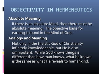 OBJECTIVITY IN HERMENEUTICS
Absolute MeaningAbsolute Meaning
If there is an absolute Mind, then there must beIf there is an absolute Mind, then there must be
absolute meaning. The objective basis forabsolute meaning. The objective basis for
earning is found in the Mind of God.earning is found in the Mind of God.
Analogy and MeaningAnalogy and Meaning
Not only in the theistic God of ChristianityNot only in the theistic God of Christianity
infinitely knowledgeable, but He is alsoinfinitely knowledgeable, but He is also
omnipotent. While God knows things isomnipotent. While God knows things is
different than how man knows, what he knowsdifferent than how man knows, what he knows
is the same as what He reveals to humankind.is the same as what He reveals to humankind.
 