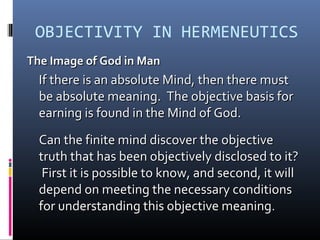 OBJECTIVITY IN HERMENEUTICS
The Image of God in ManThe Image of God in Man
If there is an absolute Mind, then there mustIf there is an absolute Mind, then there must
be absolute meaning. The objective basis forbe absolute meaning. The objective basis for
earning is found in the Mind of God.earning is found in the Mind of God.
Can the finite mind discover the objectiveCan the finite mind discover the objective
truth that has been objectively disclosed to it?truth that has been objectively disclosed to it?
First it is possible to know, and second, it willFirst it is possible to know, and second, it will
depend on meeting the necessary conditionsdepend on meeting the necessary conditions
for understanding this objective meaningfor understanding this objective meaning..
 