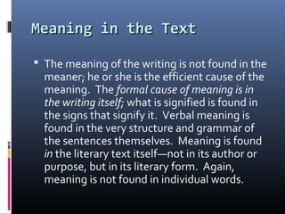 Meaning in the TextMeaning in the Text
 The meaning of the writing is not found in the
meaner; he or she is the efficient cause of the
meaning. The formal cause of meaning is in
the writing itself; what is signified is found in
the signs that signify it. Verbal meaning is
found in the very structure and grammar of
the sentences themselves. Meaning is found
in the literary text itself—not in its author or
purpose, but in its literary form. Again,
meaning is not found in individual words.
 