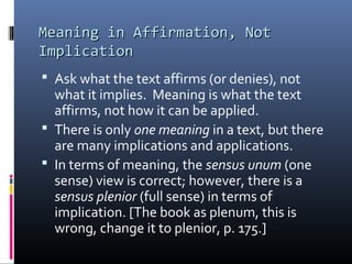 Meaning in Affirmation, NotMeaning in Affirmation, Not
ImplicationImplication
 Ask what the text affirms (or denies), not
what it implies. Meaning is what the text
affirms, not how it can be applied.
 There is only one meaning in a text, but there
are many implications and applications.
 In terms of meaning, the sensus unum (one
sense) view is correct; however, there is a
sensus plenior (full sense) in terms of
implication. [The book as plenum, this is
wrong, change it to plenior, p. 175.]
 