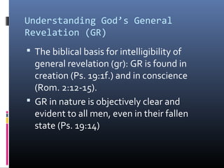 Understanding God’s General
Revelation (GR)
 The biblical basis for intelligibility of
general revelation (gr): GR is found in
creation (Ps. 19:1f.) and in conscience
(Rom. 2:12-15).
 GR in nature is objectively clear and
evident to all men, even in their fallen
state (Ps. 19:14)
 