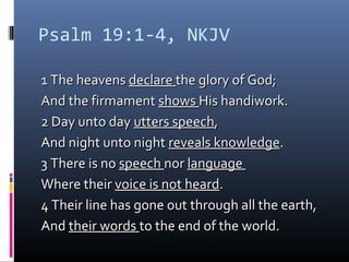 Psalm 19:1-4, NKJV
1 The heavens1 The heavens declaredeclare the glory of God;the glory of God;
And the firmamentAnd the firmament showsshows His handiwork.His handiwork.
2 Day unto day2 Day unto day utters speechutters speech,,
And night unto nightAnd night unto night reveals knowledgereveals knowledge..
3 There is no3 There is no speechspeech nornor languagelanguage
Where theirWhere their voice is not heardvoice is not heard..
4 Their line has gone out through all the earth,4 Their line has gone out through all the earth,
AndAnd their wordstheir words to the end of the world.to the end of the world.
 