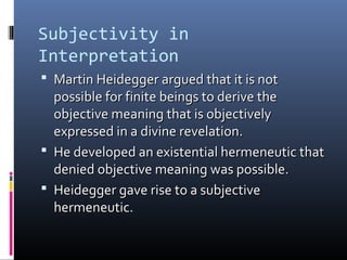 Subjectivity in
Interpretation
 Martin Heidegger argued that it is notMartin Heidegger argued that it is not
possible for finite beings to derive thepossible for finite beings to derive the
objective meaning that is objectivelyobjective meaning that is objectively
expressed in a divine revelation.expressed in a divine revelation.
 He developed an existential hermeneutic thatHe developed an existential hermeneutic that
denied objective meaning was possible.denied objective meaning was possible.
 Heidegger gave rise to a subjectiveHeidegger gave rise to a subjective
hermeneutic.hermeneutic.
 