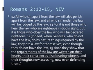Romans 2:12-15, NIV
 12 All who sin apart from the law will also perish
apart from the law, and all who sin under the law
will be judged by the law. 13 For it is not those who
hear the law who are righteous in God's sight, but
it is those who obey the law who will be declared
righteous. 14(Indeed, when Gentiles, who do not
have the law, do by nature things required by the
law, they are a law for themselves, even though
they do not have the law, 15 since they show that
the requirements of the law are written on their
hearts, their consciences also bearing witness, and
their thoughts now accusing, now even defending
them.)
 