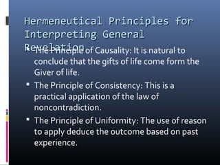 Hermeneutical Principles forHermeneutical Principles for
Interpreting GeneralInterpreting General
RevelationRevelation The Principle of Causality: It is natural to
conclude that the gifts of life come form the
Giver of life.
 The Principle of Consistency: This is a
practical application of the law of
noncontradiction.
 The Principle of Uniformity: The use of reason
to apply deduce the outcome based on past
experience.
 