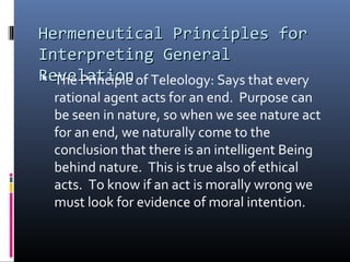 Hermeneutical Principles forHermeneutical Principles for
Interpreting GeneralInterpreting General
RevelationRevelation The Principle of Teleology: Says that every
rational agent acts for an end. Purpose can
be seen in nature, so when we see nature act
for an end, we naturally come to the
conclusion that there is an intelligent Being
behind nature. This is true also of ethical
acts. To know if an act is morally wrong we
must look for evidence of moral intention.
 