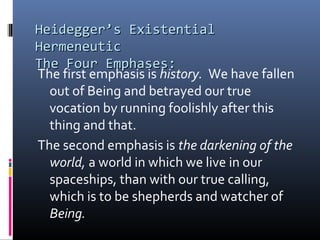 Heidegger’s ExistentialHeidegger’s Existential
HermeneuticHermeneutic
The Four Emphases:The Four Emphases:
The first emphasis is history. We have fallen
out of Being and betrayed our true
vocation by running foolishly after this
thing and that.
The second emphasis is the darkening of the
world, a world in which we live in our
spaceships, than with our true calling,
which is to be shepherds and watcher of
Being.
 