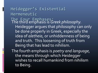 Heidegger’s ExistentialHeidegger’s Existential
HermeneuticHermeneutic
The Four Emphases:The Four Emphases:
The third emphasis is Greek philosophy.
Heidegger argues that philosophy can only
be done properly in Greek, especially the
idea of aletheia, or unhiddenness of being
and truth. This loosening of truth from
Being that has lead to nihilism.
The fourth emphasis is poetry and language,
the means through which Heidegger
wishes to recall humankind from nihilism
to Being.
 