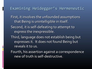 Examining Heidegger’s HermeneuticExamining Heidegger’s Hermeneutic
First, it involves the unfounded assumptionsFirst, it involves the unfounded assumptions
that Being is unintelligible in itself.that Being is unintelligible in itself.
Second, it is self-defeating to attempt toSecond, it is self-defeating to attempt to
express the inexpressible.express the inexpressible.
Third, language does not establish being butThird, language does not establish being but
expresses it. It does not found Being butexpresses it. It does not found Being but
reveals it to us.reveals it to us.
Fourth, his assertion against a correspondenceFourth, his assertion against a correspondence
new of truth is self-destructive.new of truth is self-destructive.
 