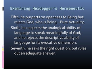 Examining Heidegger’s HermeneuticExamining Heidegger’s Hermeneutic
Fifth, he purports on openness to Being butFifth, he purports on openness to Being but
rejects God, who is Being—Pure Actuality.rejects God, who is Being—Pure Actuality.
Sixth, he neglects the analogical ability ofSixth, he neglects the analogical ability of
language to speak meaningfully of God,language to speak meaningfully of God,
and he rejects the descriptive ability ofand he rejects the descriptive ability of
language for its evocative dimension.language for its evocative dimension.
Seventh, he asks the right question, but rulesSeventh, he asks the right question, but rules
out an adequate answer.out an adequate answer.
 