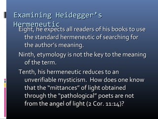 Examining Heidegger’sExamining Heidegger’s
HermeneuticHermeneutic
Eight, he expects all readers of his books to useEight, he expects all readers of his books to use
the standard hermeneutic of searching forthe standard hermeneutic of searching for
the author’s meaning.the author’s meaning.
Ninth, etymology is not the key to the meaningNinth, etymology is not the key to the meaning
of the term.of the term.
Tenth, his hermeneutic reduces to anTenth, his hermeneutic reduces to an
unverifiable mysticism. How does one knowunverifiable mysticism. How does one know
that the “mittances” of light obtainedthat the “mittances” of light obtained
through the “pathological” poets are notthrough the “pathological” poets are not
from the angel of light (2 Cor. 11:14)?from the angel of light (2 Cor. 11:14)?
 